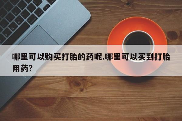 清镇私人诊所打胎药哪里可以购买打胎的药呢.哪里可以买到打胎用药？